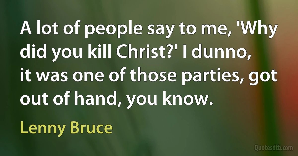 A lot of people say to me, 'Why did you kill Christ?' I dunno, it was one of those parties, got out of hand, you know. (Lenny Bruce)