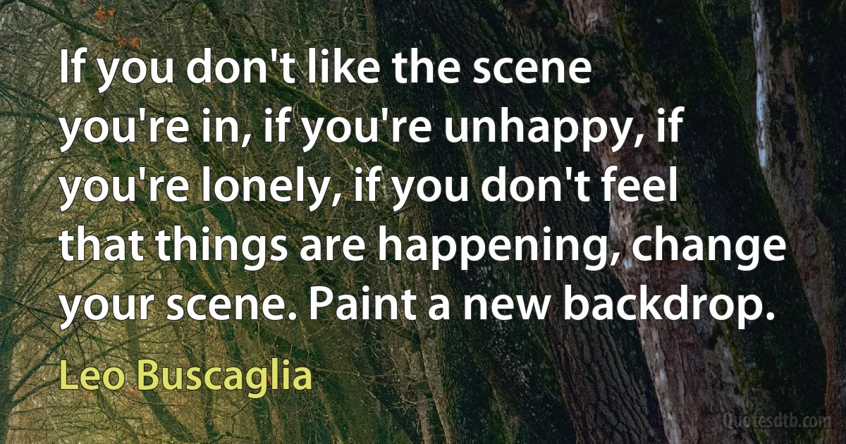 If you don't like the scene you're in, if you're unhappy, if you're lonely, if you don't feel that things are happening, change your scene. Paint a new backdrop. (Leo Buscaglia)