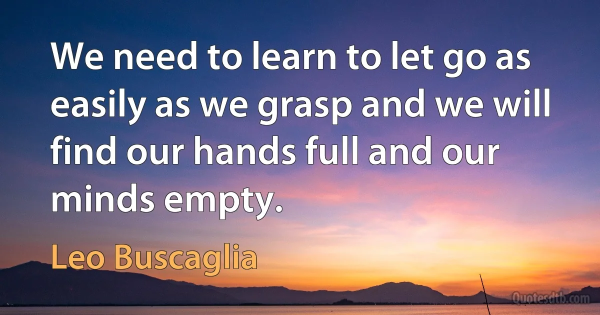 We need to learn to let go as easily as we grasp and we will find our hands full and our minds empty. (Leo Buscaglia)