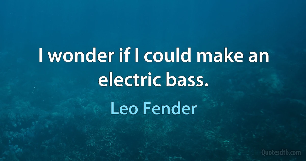 I wonder if I could make an electric bass. (Leo Fender)