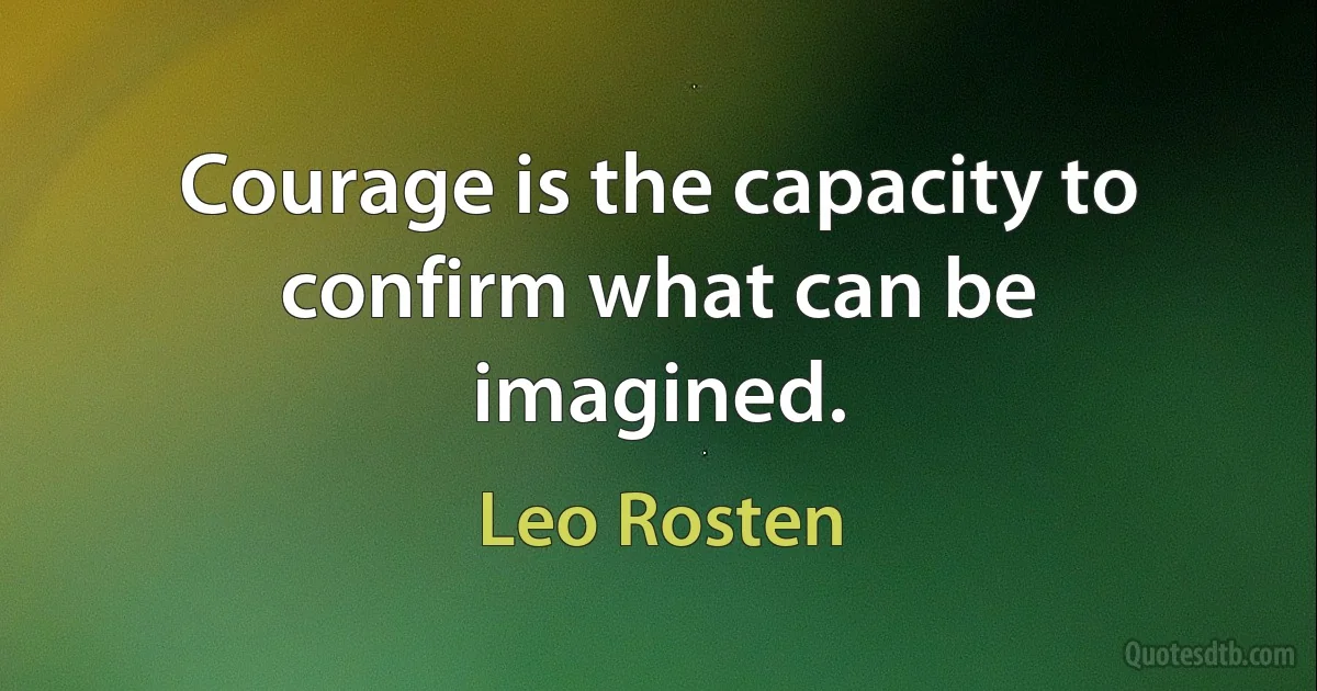 Courage is the capacity to confirm what can be imagined. (Leo Rosten)