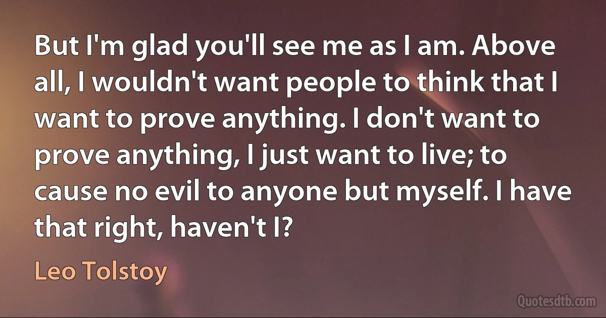 But I'm glad you'll see me as I am. Above all, I wouldn't want people to think that I want to prove anything. I don't want to prove anything, I just want to live; to cause no evil to anyone but myself. I have that right, haven't I? (Leo Tolstoy)