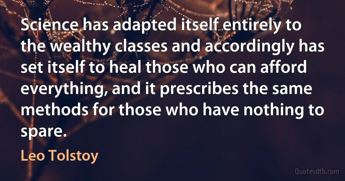 Science has adapted itself entirely to the wealthy classes and accordingly has set itself to heal those who can afford everything, and it prescribes the same methods for those who have nothing to spare. (Leo Tolstoy)