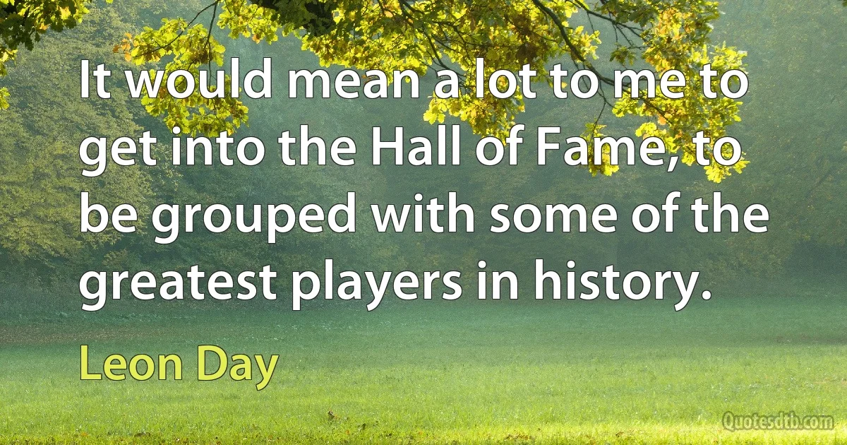 It would mean a lot to me to get into the Hall of Fame, to be grouped with some of the greatest players in history. (Leon Day)