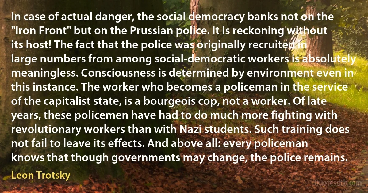 In case of actual danger, the social democracy banks not on the "Iron Front" but on the Prussian police. It is reckoning without its host! The fact that the police was originally recruited in large numbers from among social-democratic workers is absolutely meaningless. Consciousness is determined by environment even in this instance. The worker who becomes a policeman in the service of the capitalist state, is a bourgeois cop, not a worker. Of late years, these policemen have had to do much more fighting with revolutionary workers than with Nazi students. Such training does not fail to leave its effects. And above all: every policeman knows that though governments may change, the police remains. (Leon Trotsky)