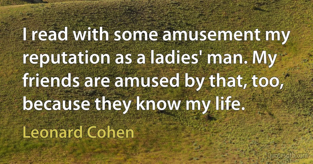 I read with some amusement my reputation as a ladies' man. My friends are amused by that, too, because they know my life. (Leonard Cohen)