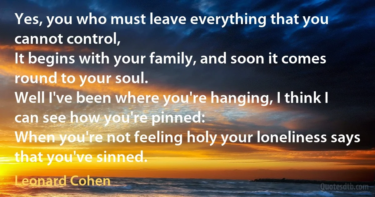 Yes, you who must leave everything that you cannot control,
It begins with your family, and soon it comes round to your soul.
Well I've been where you're hanging, I think I can see how you're pinned:
When you're not feeling holy your loneliness says that you've sinned. (Leonard Cohen)