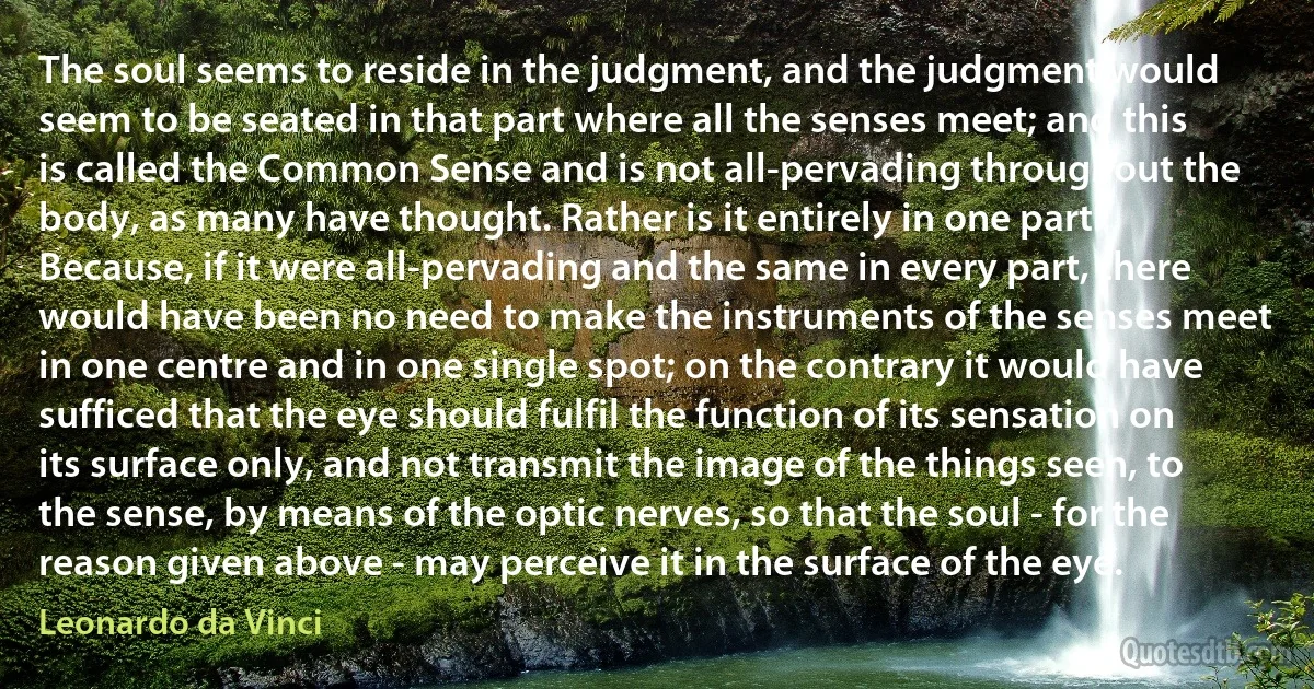 The soul seems to reside in the judgment, and the judgment would seem to be seated in that part where all the senses meet; and this is called the Common Sense and is not all-pervading throughout the body, as many have thought. Rather is it entirely in one part. Because, if it were all-pervading and the same in every part, there would have been no need to make the instruments of the senses meet in one centre and in one single spot; on the contrary it would have sufficed that the eye should fulfil the function of its sensation on its surface only, and not transmit the image of the things seen, to the sense, by means of the optic nerves, so that the soul - for the reason given above - may perceive it in the surface of the eye. (Leonardo da Vinci)