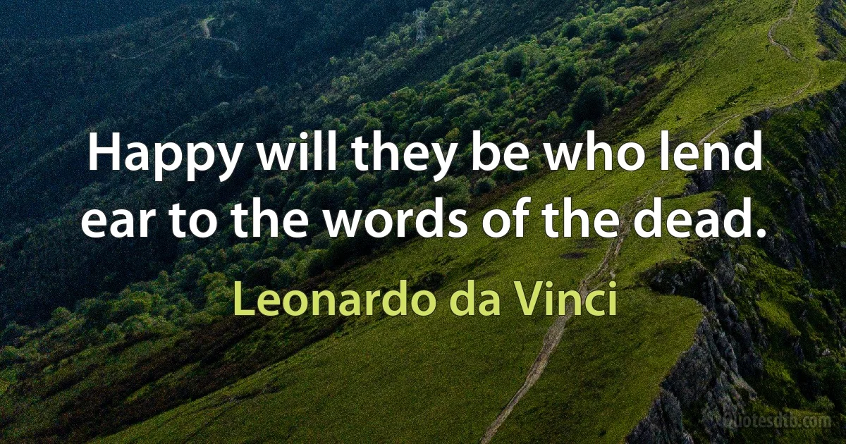 Happy will they be who lend ear to the words of the dead. (Leonardo da Vinci)