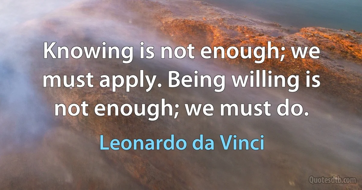 Knowing is not enough; we must apply. Being willing is not enough; we must do. (Leonardo da Vinci)