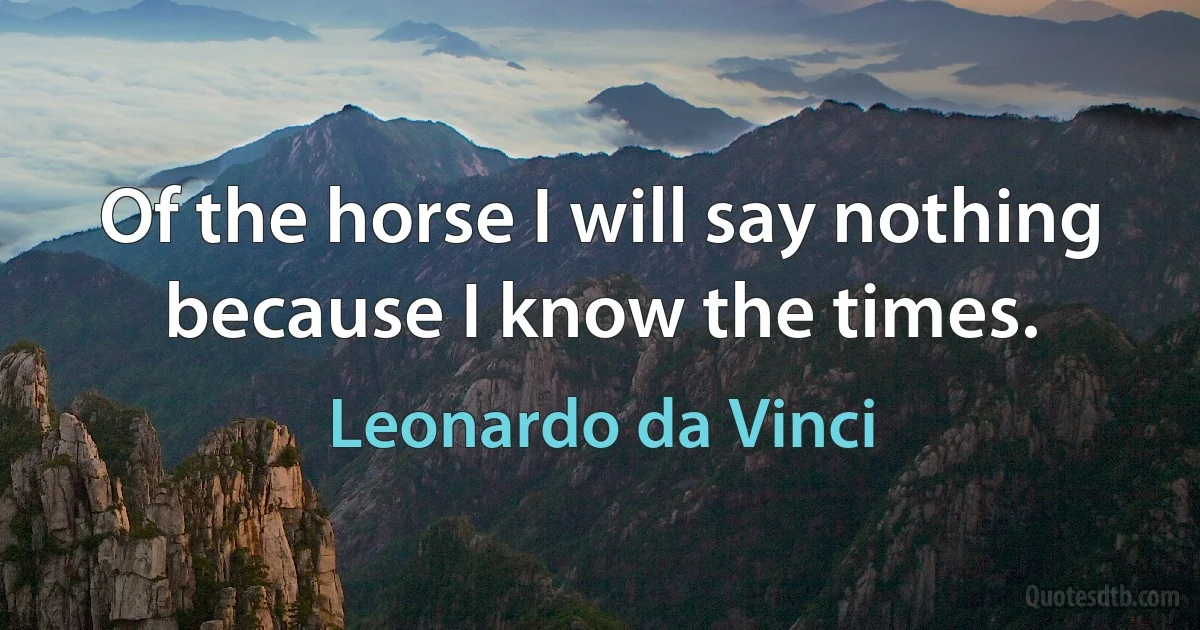 Of the horse I will say nothing because I know the times. (Leonardo da Vinci)