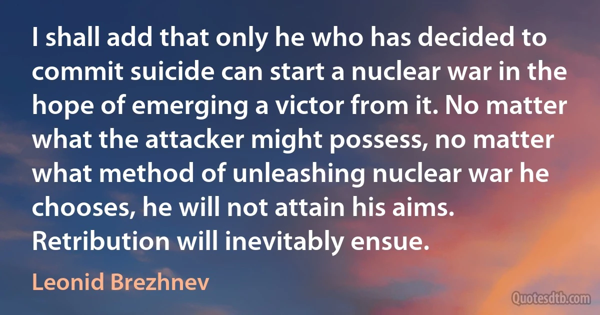 I shall add that only he who has decided to commit suicide can start a nuclear war in the hope of emerging a victor from it. No matter what the attacker might possess, no matter what method of unleashing nuclear war he chooses, he will not attain his aims. Retribution will inevitably ensue. (Leonid Brezhnev)