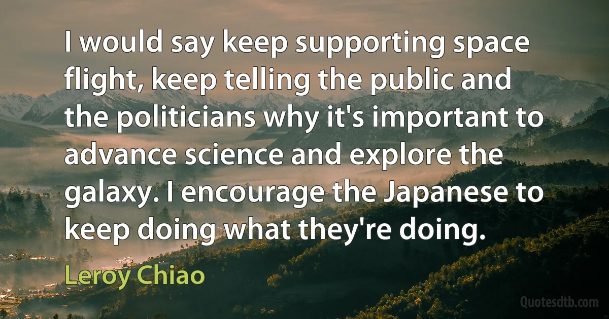 I would say keep supporting space flight, keep telling the public and the politicians why it's important to advance science and explore the galaxy. I encourage the Japanese to keep doing what they're doing. (Leroy Chiao)