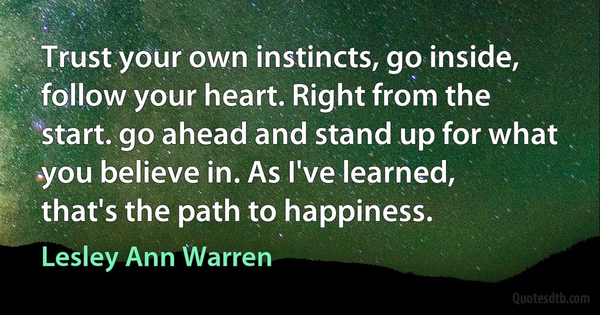 Trust your own instincts, go inside, follow your heart. Right from the start. go ahead and stand up for what you believe in. As I've learned, that's the path to happiness. (Lesley Ann Warren)