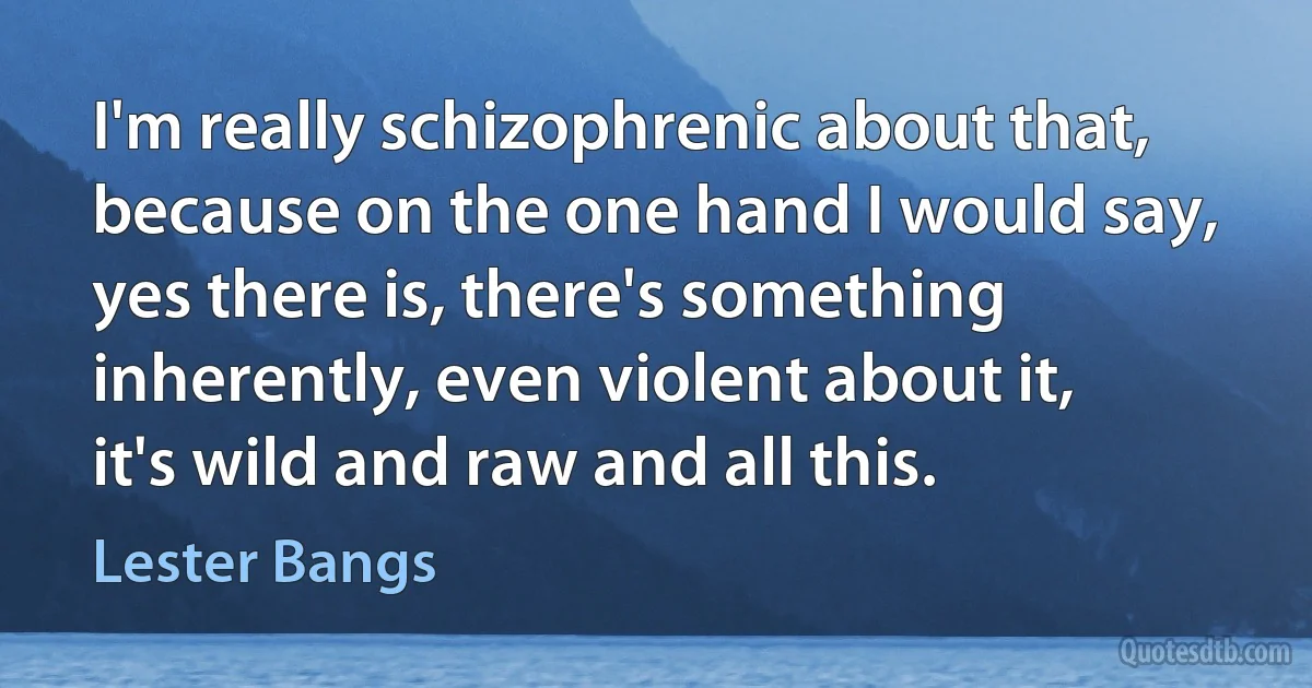 I'm really schizophrenic about that, because on the one hand I would say, yes there is, there's something inherently, even violent about it, it's wild and raw and all this. (Lester Bangs)