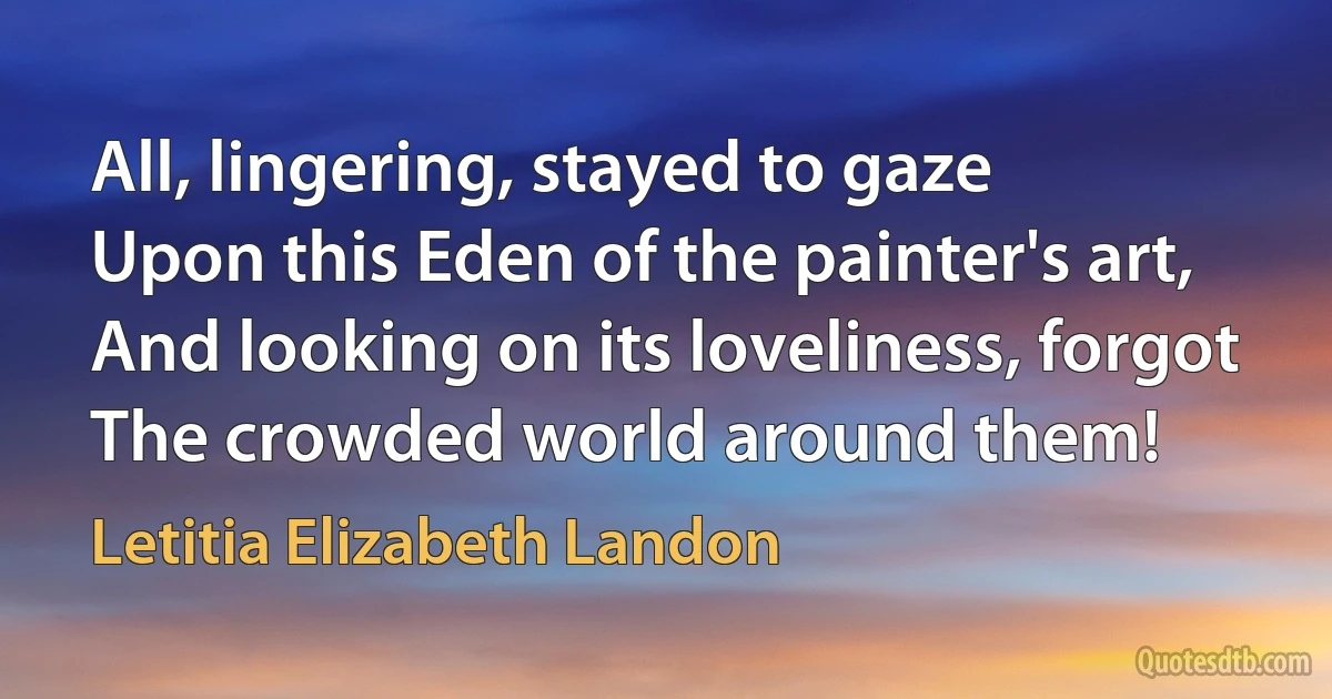 All, lingering, stayed to gaze
Upon this Eden of the painter's art,
And looking on its loveliness, forgot
The crowded world around them! (Letitia Elizabeth Landon)