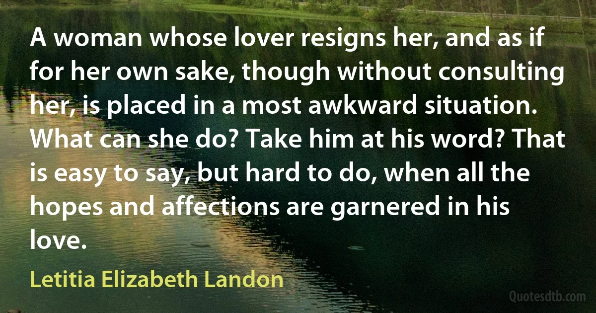 A woman whose lover resigns her, and as if for her own sake, though without consulting her, is placed in a most awkward situation. What can she do? Take him at his word? That is easy to say, but hard to do, when all the hopes and affections are garnered in his love. (Letitia Elizabeth Landon)