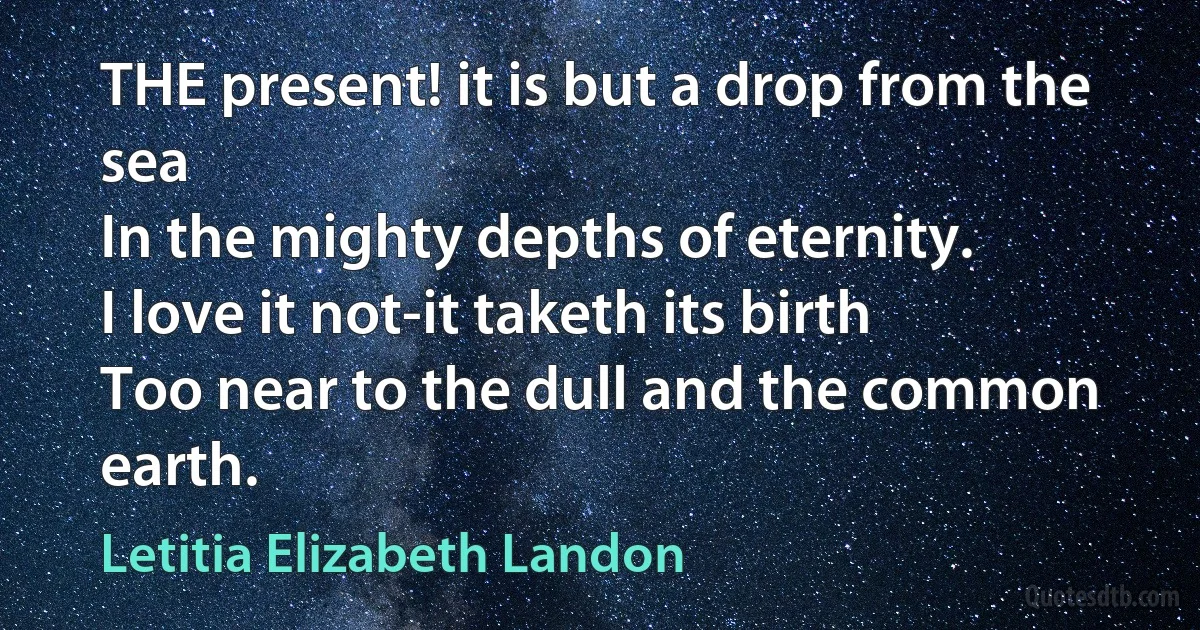 THE present! it is but a drop from the sea
In the mighty depths of eternity.
I love it not-it taketh its birth
Too near to the dull and the common earth. (Letitia Elizabeth Landon)