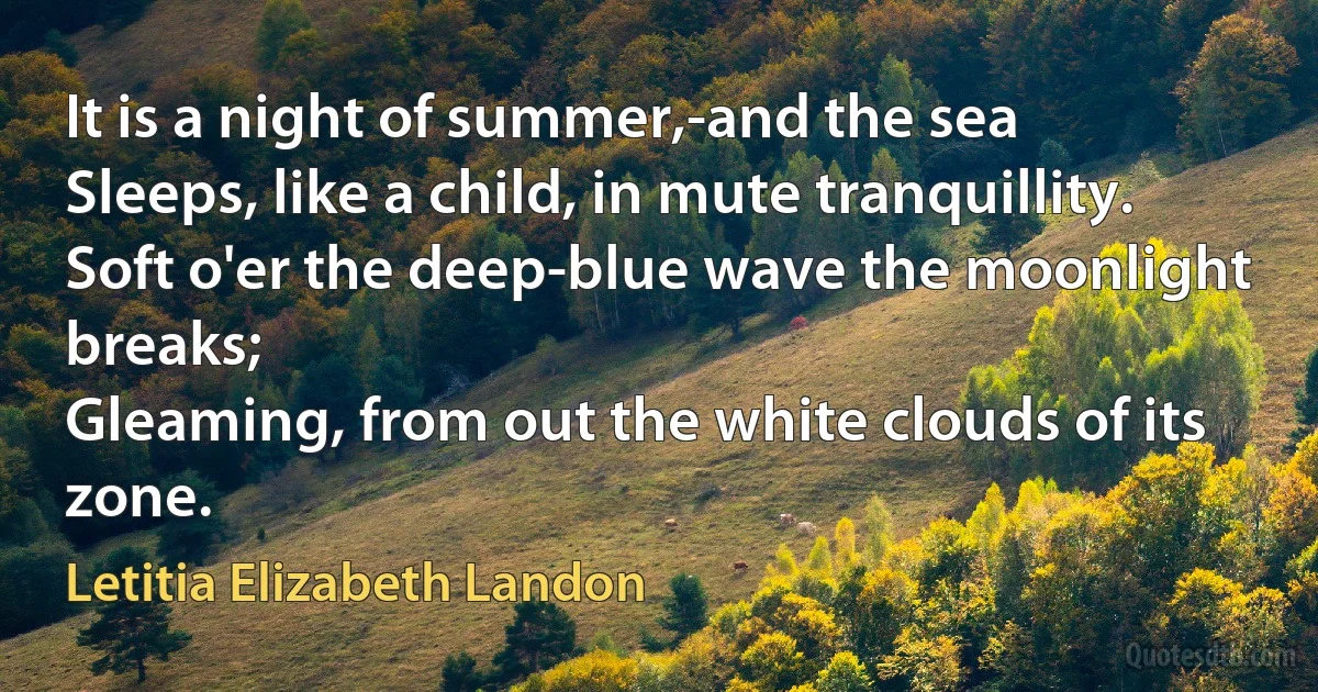 It is a night of summer,-and the sea
Sleeps, like a child, in mute tranquillity.
Soft o'er the deep-blue wave the moonlight breaks;
Gleaming, from out the white clouds of its zone. (Letitia Elizabeth Landon)