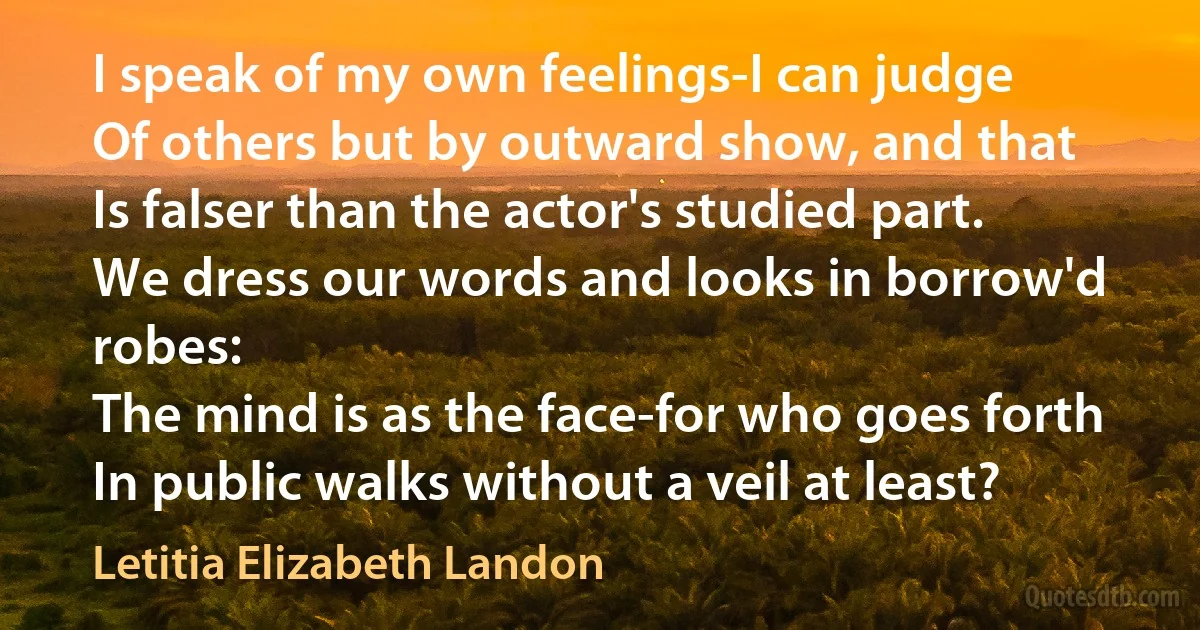 I speak of my own feelings-I can judge
Of others but by outward show, and that
Is falser than the actor's studied part.
We dress our words and looks in borrow'd robes:
The mind is as the face-for who goes forth
In public walks without a veil at least? (Letitia Elizabeth Landon)