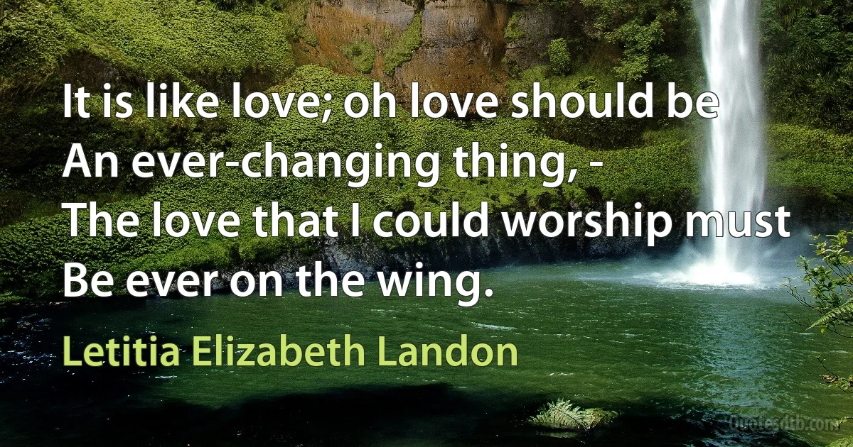 It is like love; oh love should be
An ever-changing thing, -
The love that I could worship must
Be ever on the wing. (Letitia Elizabeth Landon)