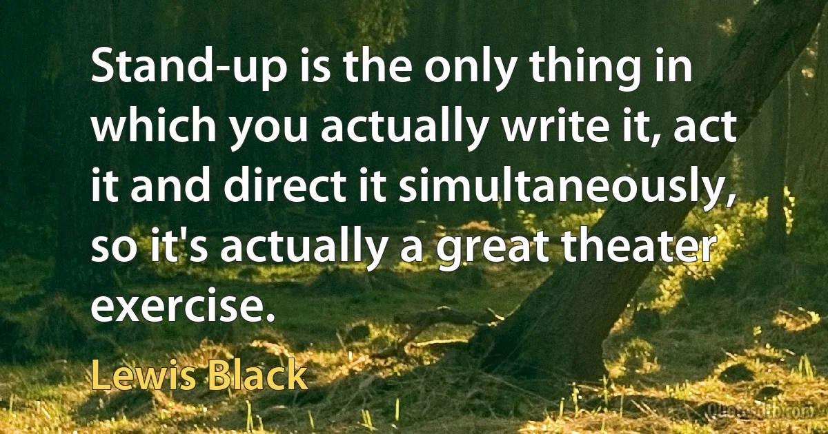 Stand-up is the only thing in which you actually write it, act it and direct it simultaneously, so it's actually a great theater exercise. (Lewis Black)