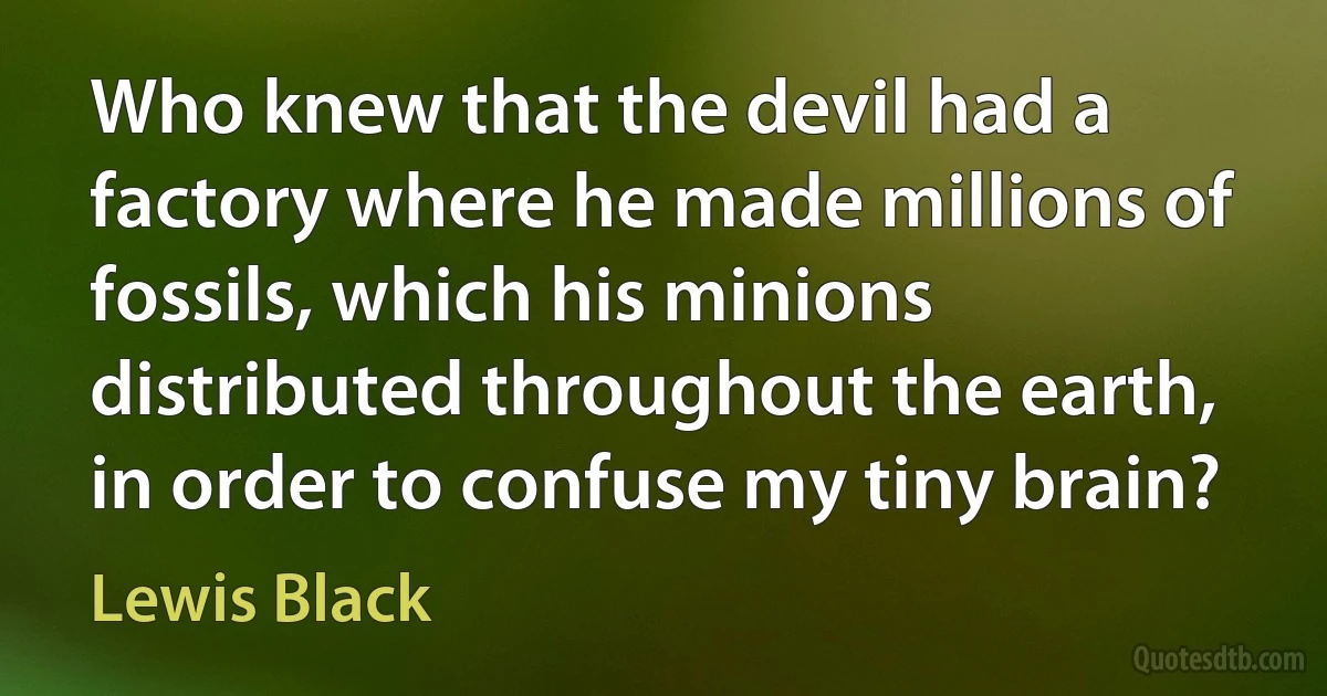 Who knew that the devil had a factory where he made millions of fossils, which his minions distributed throughout the earth, in order to confuse my tiny brain? (Lewis Black)