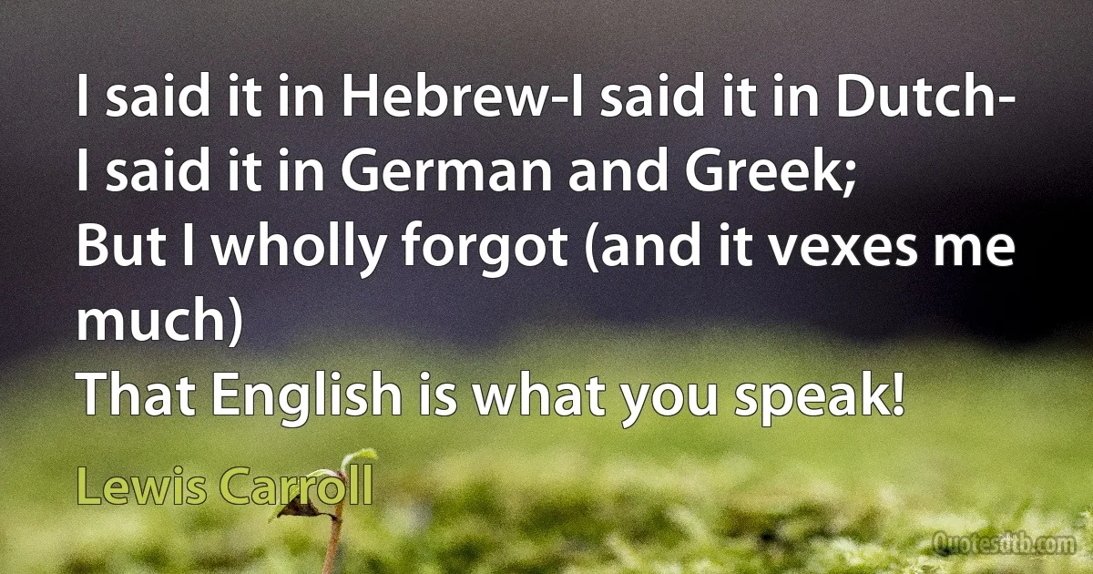 I said it in Hebrew-I said it in Dutch-
I said it in German and Greek;
But I wholly forgot (and it vexes me much)
That English is what you speak! (Lewis Carroll)