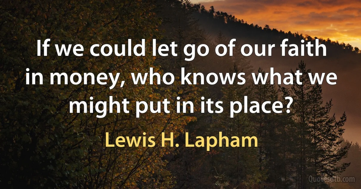 If we could let go of our faith in money, who knows what we might put in its place? (Lewis H. Lapham)