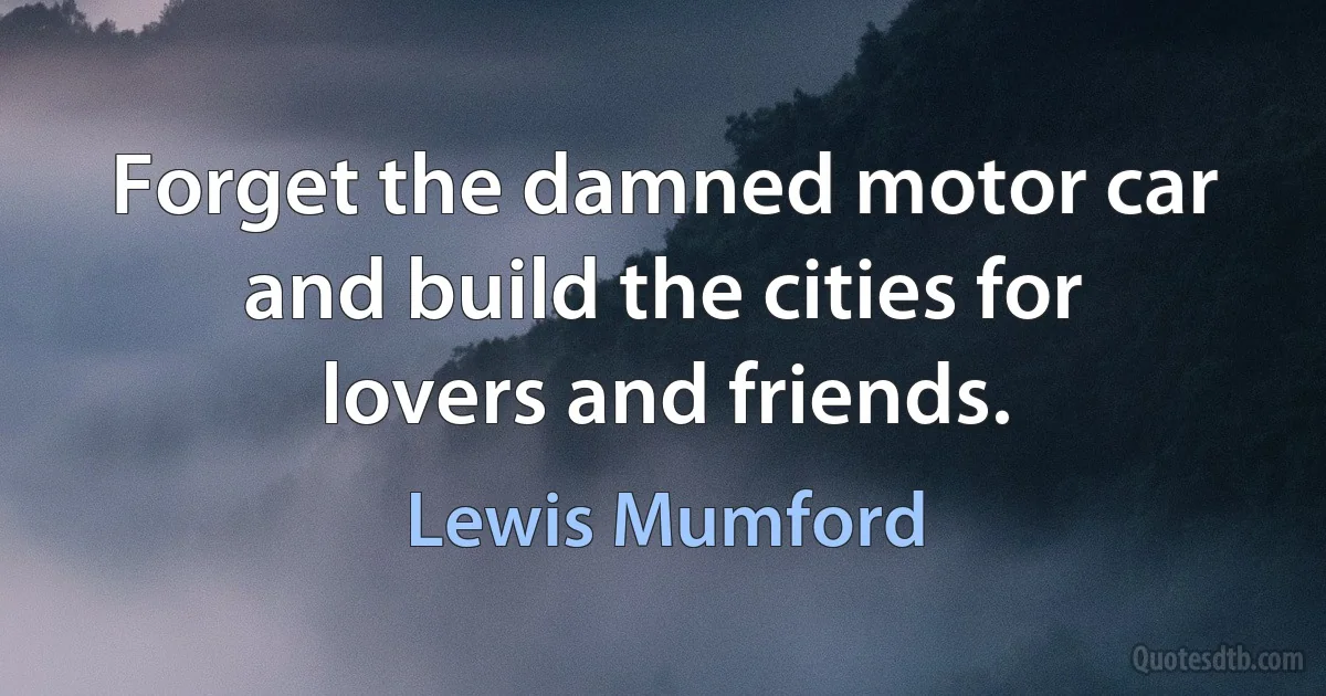 Forget the damned motor car and build the cities for lovers and friends. (Lewis Mumford)