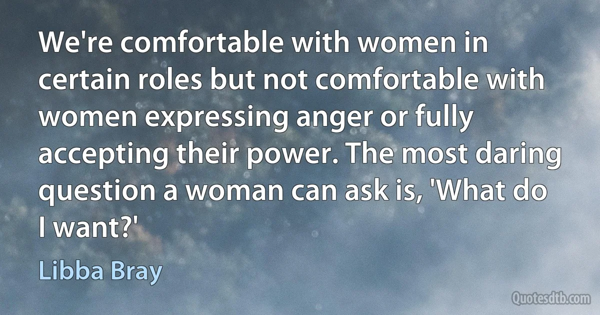 We're comfortable with women in certain roles but not comfortable with women expressing anger or fully accepting their power. The most daring question a woman can ask is, 'What do I want?' (Libba Bray)