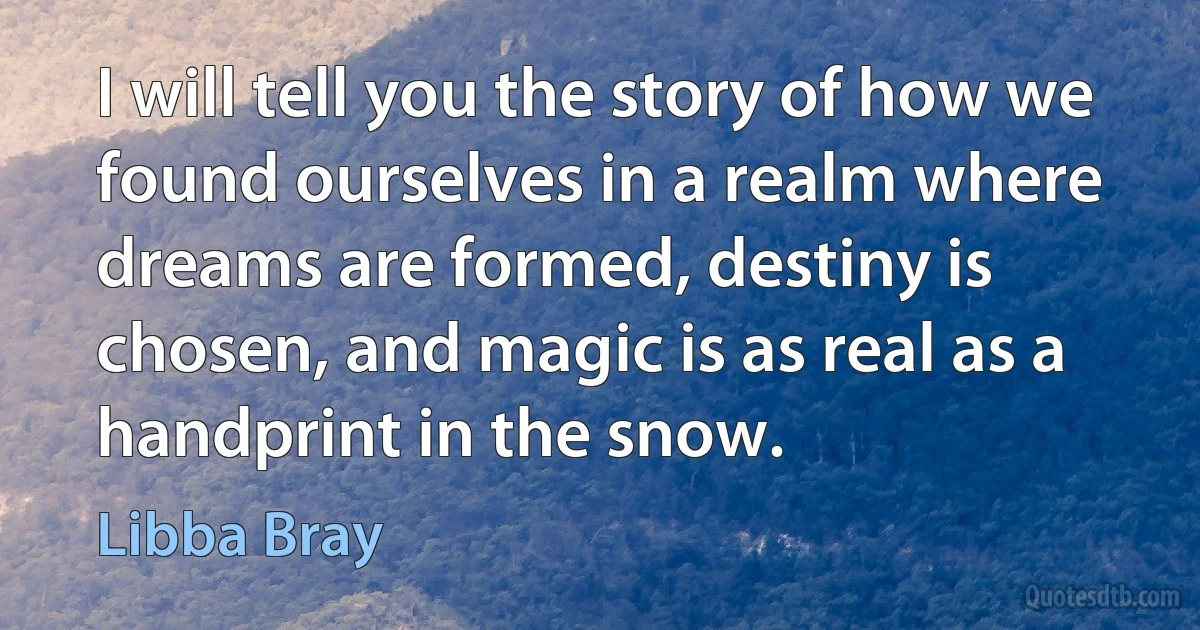 I will tell you the story of how we found ourselves in a realm where dreams are formed, destiny is chosen, and magic is as real as a handprint in the snow. (Libba Bray)