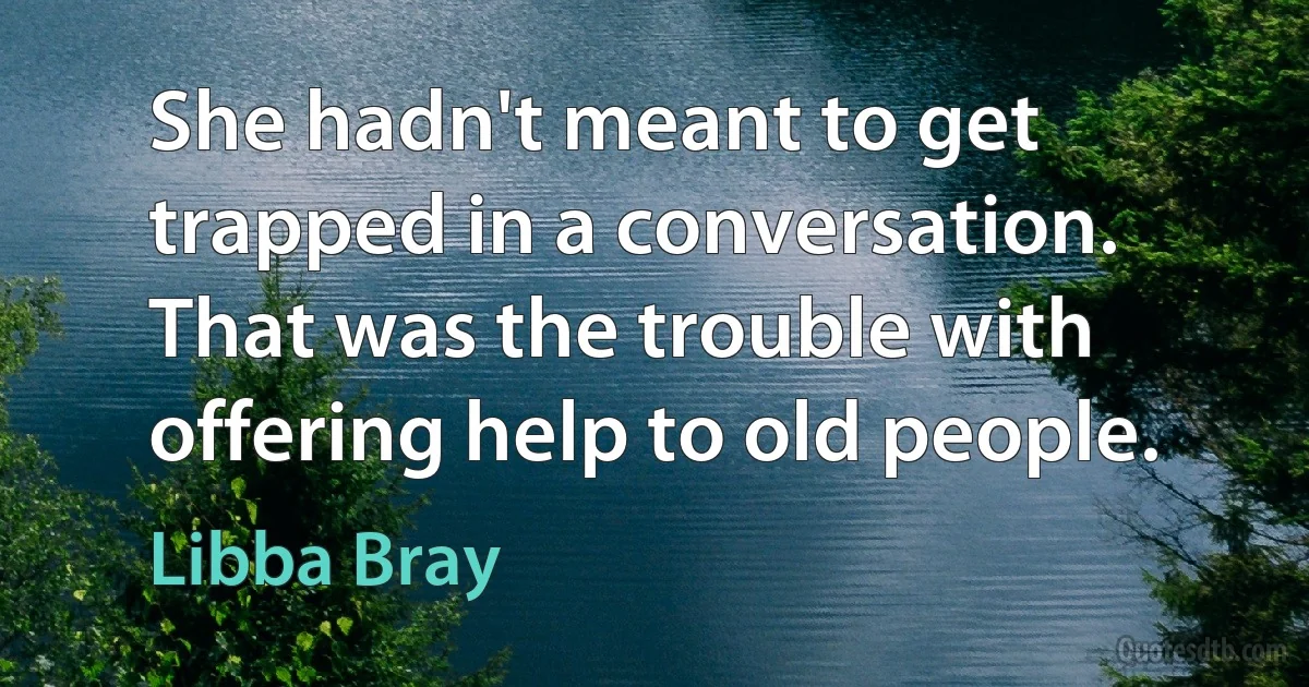 She hadn't meant to get trapped in a conversation. That was the trouble with offering help to old people. (Libba Bray)