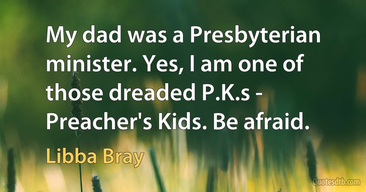 My dad was a Presbyterian minister. Yes, I am one of those dreaded P.K.s - Preacher's Kids. Be afraid. (Libba Bray)