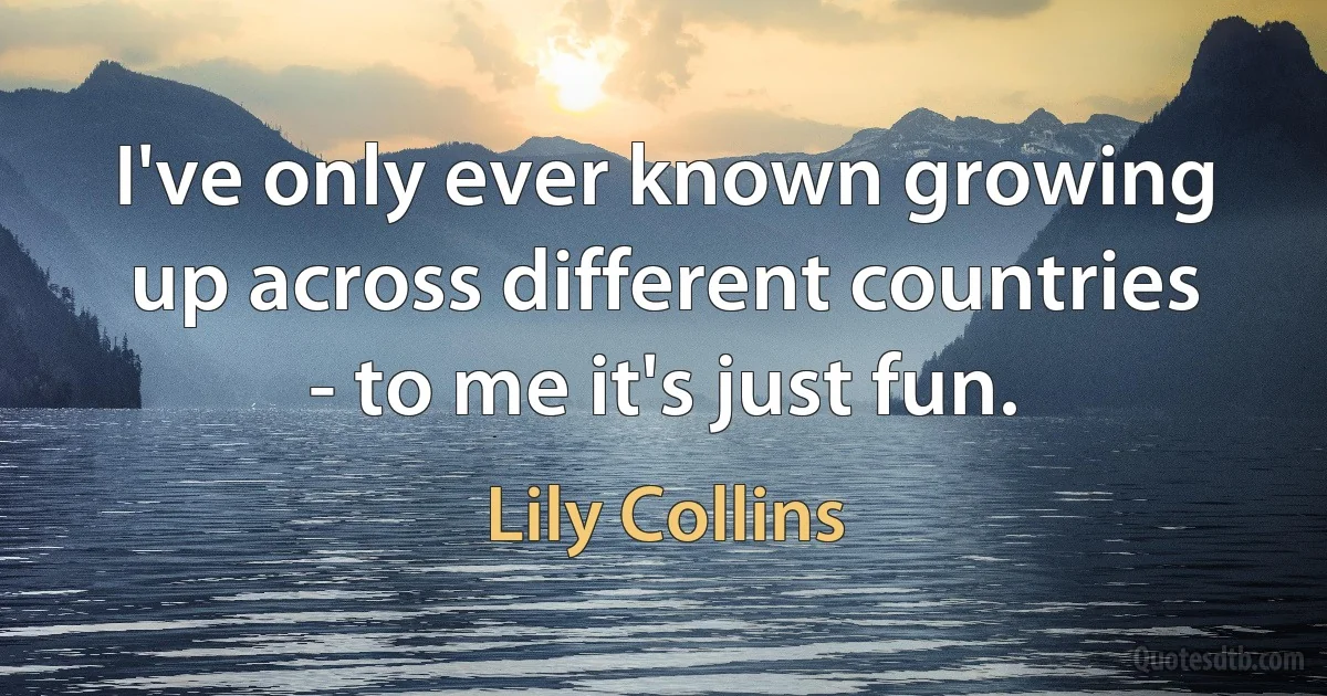 I've only ever known growing up across different countries - to me it's just fun. (Lily Collins)