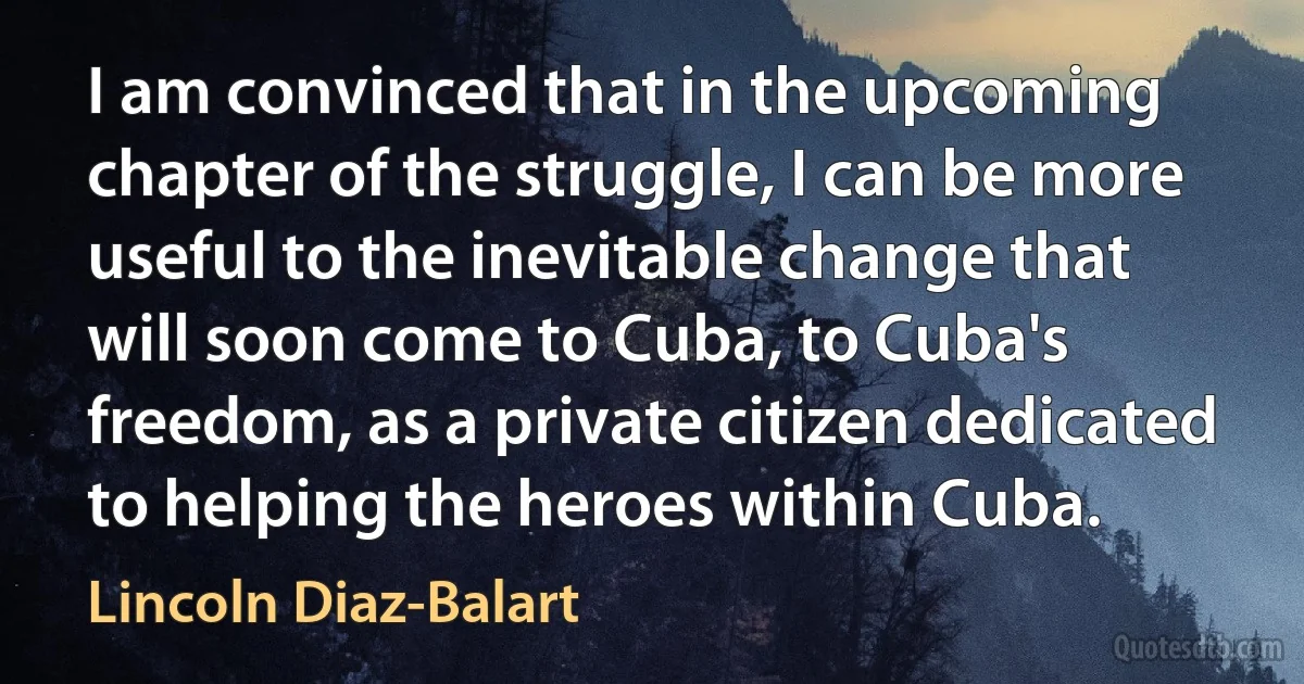 I am convinced that in the upcoming chapter of the struggle, I can be more useful to the inevitable change that will soon come to Cuba, to Cuba's freedom, as a private citizen dedicated to helping the heroes within Cuba. (Lincoln Diaz-Balart)