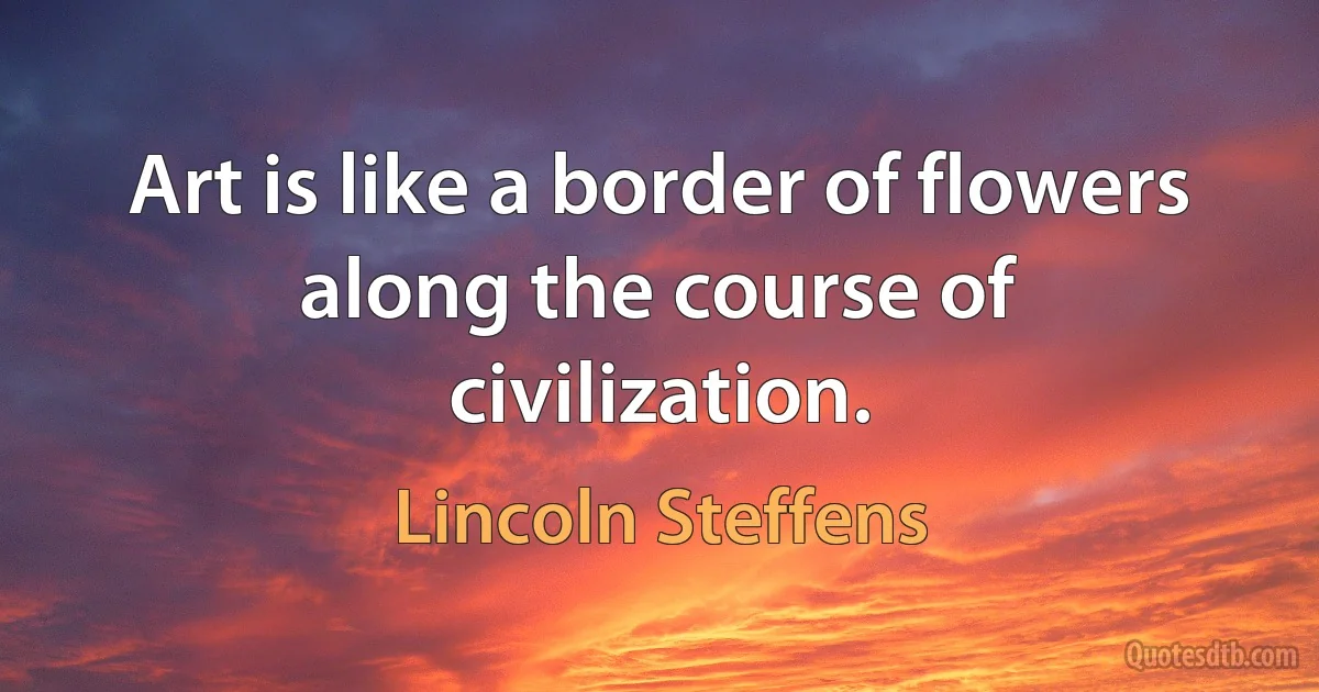 Art is like a border of flowers along the course of civilization. (Lincoln Steffens)