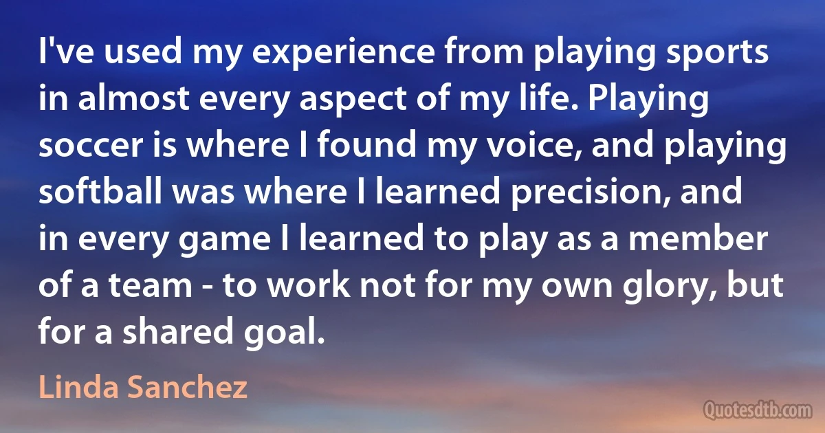 I've used my experience from playing sports in almost every aspect of my life. Playing soccer is where I found my voice, and playing softball was where I learned precision, and in every game I learned to play as a member of a team - to work not for my own glory, but for a shared goal. (Linda Sanchez)