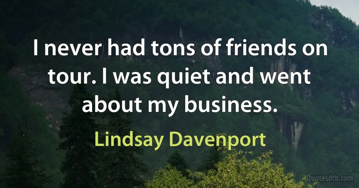 I never had tons of friends on tour. I was quiet and went about my business. (Lindsay Davenport)