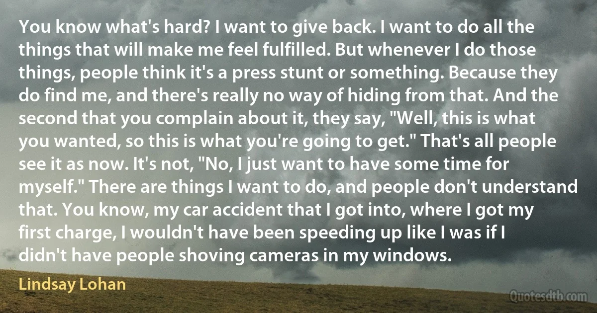 You know what's hard? I want to give back. I want to do all the things that will make me feel fulfilled. But whenever I do those things, people think it's a press stunt or something. Because they do find me, and there's really no way of hiding from that. And the second that you complain about it, they say, "Well, this is what you wanted, so this is what you're going to get." That's all people see it as now. It's not, "No, I just want to have some time for myself." There are things I want to do, and people don't understand that. You know, my car accident that I got into, where I got my first charge, I wouldn't have been speeding up like I was if I didn't have people shoving cameras in my windows. (Lindsay Lohan)