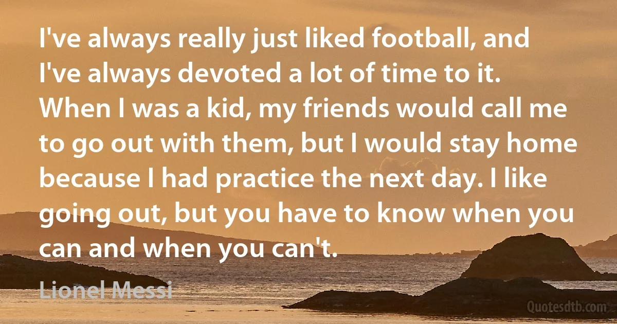 I've always really just liked football, and I've always devoted a lot of time to it. When I was a kid, my friends would call me to go out with them, but I would stay home because I had practice the next day. I like going out, but you have to know when you can and when you can't. (Lionel Messi)