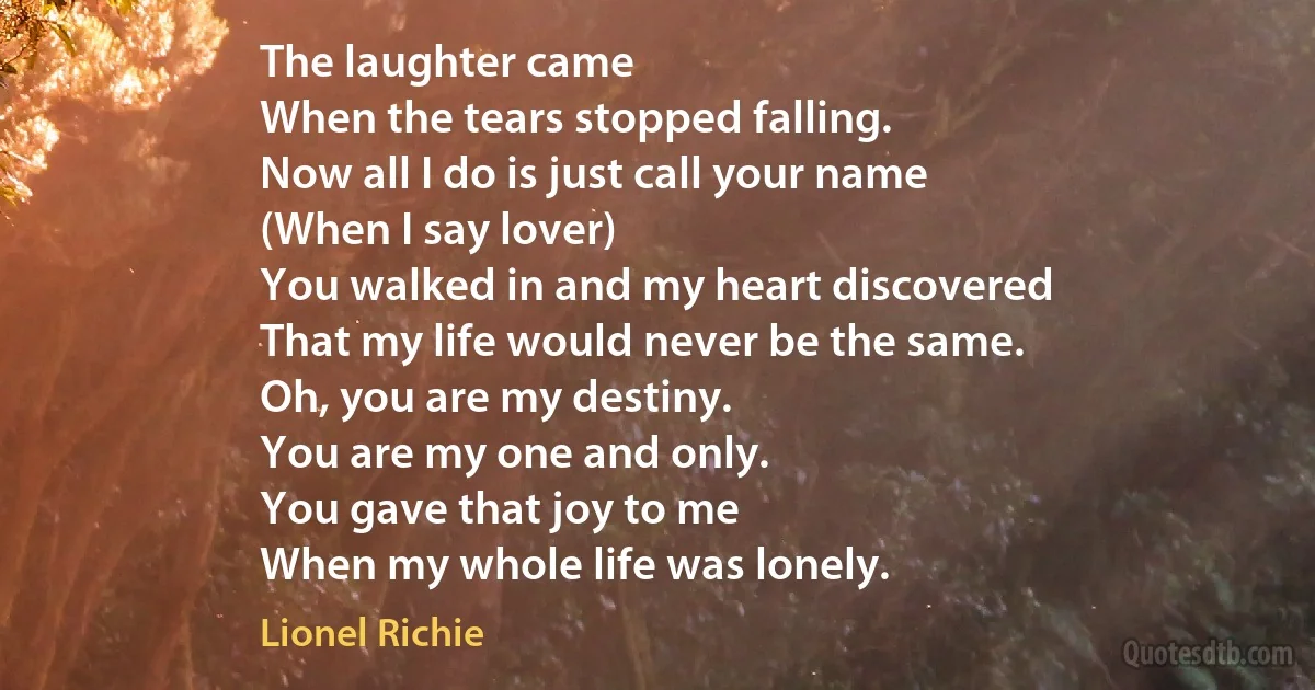 The laughter came
When the tears stopped falling.
Now all I do is just call your name
(When I say lover)
You walked in and my heart discovered
That my life would never be the same.
Oh, you are my destiny.
You are my one and only.
You gave that joy to me
When my whole life was lonely. (Lionel Richie)