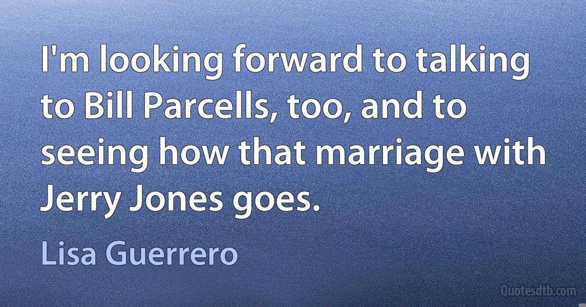 I'm looking forward to talking to Bill Parcells, too, and to seeing how that marriage with Jerry Jones goes. (Lisa Guerrero)