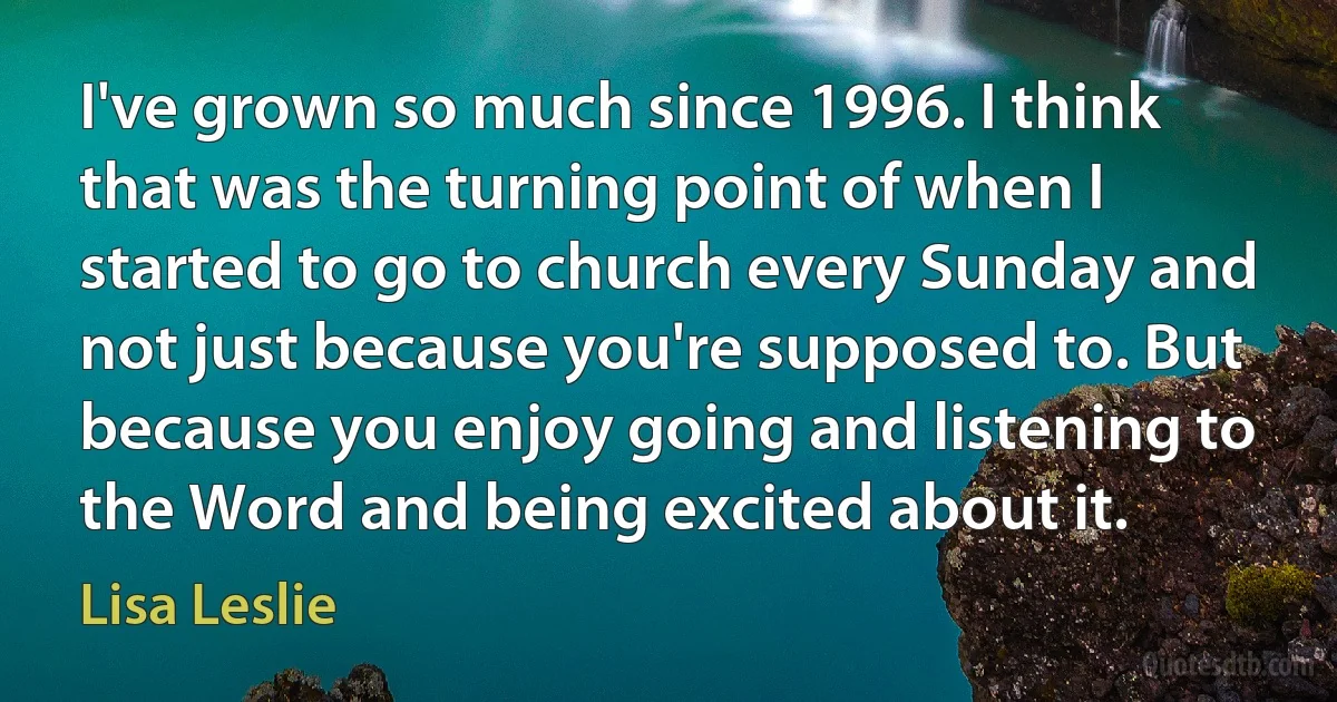 I've grown so much since 1996. I think that was the turning point of when I started to go to church every Sunday and not just because you're supposed to. But because you enjoy going and listening to the Word and being excited about it. (Lisa Leslie)