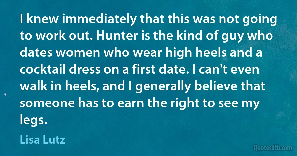 I knew immediately that this was not going to work out. Hunter is the kind of guy who dates women who wear high heels and a cocktail dress on a first date. I can't even walk in heels, and I generally believe that someone has to earn the right to see my legs. (Lisa Lutz)