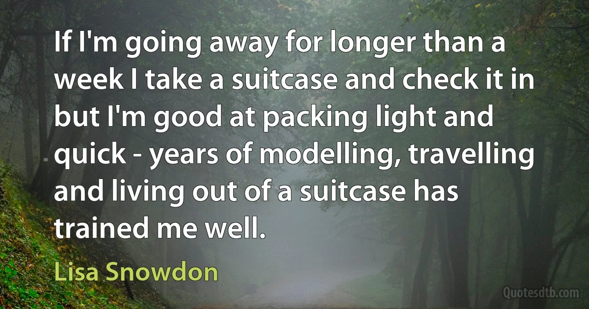 If I'm going away for longer than a week I take a suitcase and check it in but I'm good at packing light and quick - years of modelling, travelling and living out of a suitcase has trained me well. (Lisa Snowdon)