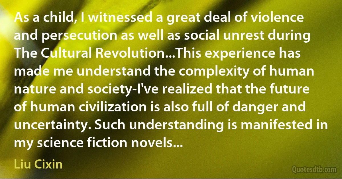 As a child, I witnessed a great deal of violence and persecution as well as social unrest during The Cultural Revolution...This experience has made me understand the complexity of human nature and society-I've realized that the future of human civilization is also full of danger and uncertainty. Such understanding is manifested in my science fiction novels... (Liu Cixin)