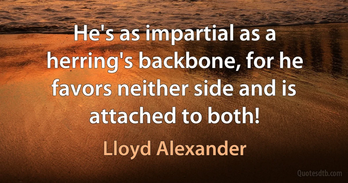 He's as impartial as a herring's backbone, for he favors neither side and is attached to both! (Lloyd Alexander)