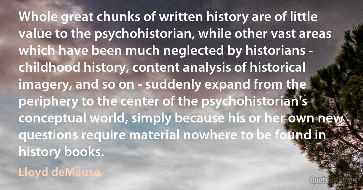 Whole great chunks of written history are of little value to the psychohistorian, while other vast areas which have been much neglected by historians - childhood history, content analysis of historical imagery, and so on - suddenly expand from the periphery to the center of the psychohistorian's conceptual world, simply because his or her own new questions require material nowhere to be found in history books. (Lloyd deMause)