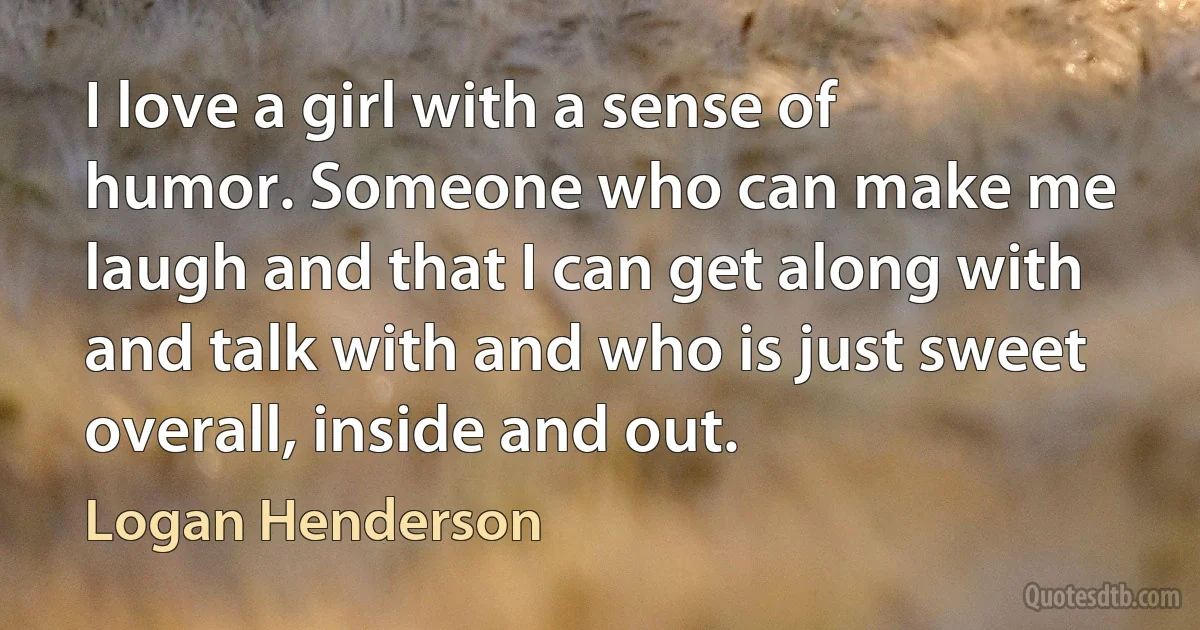 I love a girl with a sense of humor. Someone who can make me laugh and that I can get along with and talk with and who is just sweet overall, inside and out. (Logan Henderson)